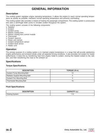 GENERAL INFORMATION
Description
The cooling system regulates engine operating temperature. It allows the engine to reach normal operating temper-
ature as quickly as possible, maintains normal operating temperature and prevents overheating.
The cooling system also provides a means of heating the passenger compartment. The cooling system is pressurized
and uses a centrifugal water pump to circulate coolant throughout the system.
The cooling system consists of the following components:
• Radiator
• Coolant
• Coolant pump
• Electric cooling fans
• Electric cooling fans control module
• Thermostat
• Coolant reservoir
• Hoses and clamps
• Coolant temperature sensor
• Coolant level sensor
• Heater core
Operation
The primary purpose of a cooling system is to maintain engine temperature in a range that will provide satisfactory
engine performance and emission levels under all expected driving conditions. It also provides hot coolant for heater
performance. It does this by transferring heat from engine metal to coolant, moving this heated coolant to the radi-
ator, and then transferring this heat to the ambient air.
Specifications
Torque Specifications
DESCRIPTION TORQUE (N·m)
Coolant Pump Mounting Bolt 15
Radiator Support Mounting Bolt 5
Coolant Fan Mounting Bolt 5
Thermostat Mounting Bolt 15
Fluid Specifications
DESCRIPTION CAPACITY (L)
Cooling System 7.0
06–2 Chery Automobile Co., Ltd.
 