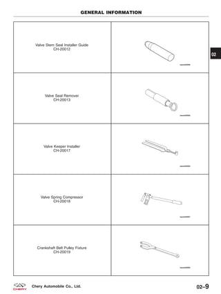 Valve Stem Seal Installer Guide
CH-20012
Valve Seal Remover
CH-20013
Valve Keeper Installer
CH-20017
Valve Spring Compressor
CH-20018
Crankshaft Belt Pulley Fixture
CH-20019
GENERAL INFORMATION
02
02–9Chery Automobile Co., Ltd.
 