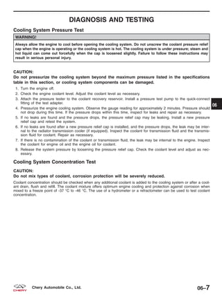 DIAGNOSIS AND TESTING
Cooling System Pressure Test
WARNING!
Always allow the engine to cool before opening the cooling system. Do not unscrew the coolant pressure relief
cap when the engine is operating or the cooling system is hot. The cooling system is under pressure; steam and
hot liquid can come out forcefully when the cap is loosened slightly. Failure to follow these instructions may
result in serious personal injury.
CAUTION:
Do not pressurize the cooling system beyond the maximum pressure listed in the specifications
table in this section, or cooling system components can be damaged.
1. Turn the engine off.
2. Check the engine coolant level. Adjust the coolant level as necessary.
3. Attach the pressure tester to the coolant recovery reservoir. Install a pressure test pump to the quick-connect
fitting of the test adapter.
4. Pressurize the engine cooling system. Observe the gauge reading for approximately 2 minutes. Pressure should
not drop during this time. If the pressure drops within this time, inspect for leaks and repair as necessary.
5. If no leaks are found and the pressure drops, the pressure relief cap may be leaking. Install a new pressure
relief cap and retest the system.
6. If no leaks are found after a new pressure relief cap is installed, and the pressure drops, the leak may be inter-
nal to the radiator transmission cooler (if equipped). Inspect the coolant for transmission fluid and the transmis-
sion fluid for coolant. Repair as necessary.
7. If there is no contamination of the coolant or transmission fluid, the leak may be internal to the engine. Inspect
the coolant for engine oil and the engine oil for coolant.
8. Release the system pressure by loosening the pressure relief cap. Check the coolant level and adjust as nec-
essary.
Cooling System Concentration Test
CAUTION:
Do not mix types of coolant, corrosion protection will be severely reduced.
Coolant concentration should be checked when any additional coolant is added to the cooling system or after a cool-
ant drain, flush and refill. The coolant mixture offers optimum engine cooling and protection against corrosion when
mixed to a freeze point of -37 °C to -46 °C. The use of a hydrometer or a refractometer can be used to test coolant
concentration.
06
06–7Chery Automobile Co., Ltd.
 