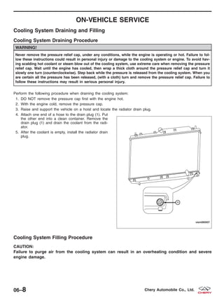 ON-VEHICLE SERVICE
Cooling System Draining and Filling
Cooling System Draining Procedure
WARNING!
Never remove the pressure relief cap, under any conditions, while the engine is operating or hot. Failure to fol-
low these instructions could result in personal injury or damage to the cooling system or engine. To avoid hav-
ing scalding hot coolant or steam blow out of the cooling system, use extreme care when removing the pressure
relief cap. Wait until the engine has cooled, then wrap a thick cloth around the pressure relief cap and turn it
slowly one turn (counterclockwise). Step back while the pressure is released from the cooling system. When you
are certain all the pressure has been released, (with a cloth) turn and remove the pressure relief cap. Failure to
follow these instructions may result in serious personal injury.
Perform the following procedure when draining the cooling system:
1. DO NOT remove the pressure cap first with the engine hot.
2. With the engine cold, remove the pressure cap.
3. Raise and support the vehicle on a hoist and locate the radiator drain plug.
4. Attach one end of a hose to the drain plug (1). Put
the other end into a clean container. Remove the
drain plug (1) and drain the coolant from the radi-
ator.
5. After the coolant is empty, install the radiator drain
plug.
Cooling System Filling Procedure
CAUTION:
Failure to purge air from the cooling system can result in an overheating condition and severe
engine damage.
VISM060007
06–8 Chery Automobile Co., Ltd.
 