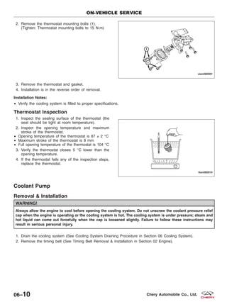 2. Remove the thermostat mounting bolts (1).
(Tighten: Thermostat mounting bolts to 15 N·m)
3. Remove the thermostat and gasket.
4. Installation is in the reverse order of removal.
Installation Notes:
• Verify the cooling system is filled to proper specifications.
Thermostat Inspection
1. Inspect the sealing surface of the thermostat (the
seat should be tight at room temperature).
2. Inspect the opening temperature and maximum
stroke of the thermostat.
• Opening temperature of the thermostat is 87 ± 2 °C
• Maximum stroke of the thermostat is 8 mm
• Full opening temperature of the thermostat is 104 °C
3. Verify the thermostat closes 5 °C lower than the
opening temperature.
4. If the thermostat fails any of the inspection steps,
replace the thermostat.
Coolant Pump
Removal & Installation
WARNING!
Always allow the engine to cool before opening the cooling system. Do not unscrew the coolant pressure relief
cap when the engine is operating or the cooling system is hot. The cooling system is under pressure; steam and
hot liquid can come out forcefully when the cap is loosened slightly. Failure to follow these instructions may
result in serious personal injury.
1. Drain the cooling system (See Cooling System Draining Procedure in Section 06 Cooling System).
2. Remove the timing belt (See Timing Belt Removal & Installation in Section 02 Engine).
ON-VEHICLE SERVICE
VISM060001
LTSM060014
06–10 Chery Automobile Co., Ltd.
 