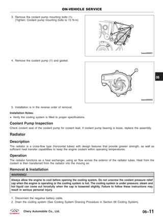 3. Remove the coolant pump mounting bolts (1).
(Tighten: Coolant pump mounting bolts to 15 N·m)
4. Remove the coolant pump (1) and gasket.
5. Installation is in the reverse order of removal.
Installation Notes:
• Verify the cooling system is filled to proper specifications.
Coolant Pump Inspection
Check coolant seal of the coolant pump for coolant leak; if coolant pump bearing is loose, replace the assembly.
Radiator
Description
The radiator is a cross-flow type (horizontal tubes) with design features that provide greater strength, as well as
sufficient heat transfer capabilities to keep the engine coolant within operating temperatures.
Operation
The radiator functions as a heat exchanger, using air flow across the exterior of the radiator tubes. Heat from the
coolant is then transferred from the radiator into the moving air.
Removal & Installation
WARNING!
Always allow the engine to cool before opening the cooling system. Do not unscrew the coolant pressure relief
cap when the engine is operating or the cooling system is hot. The cooling system is under pressure; steam and
hot liquid can come out forcefully when the cap is loosened slightly. Failure to follow these instructions may
result in serious personal injury.
1. Disconnect the negative battery cable.
2. Drain the cooling system (See Cooling System Draining Procedure in Section 06 Cooling System).
ON-VEHICLE SERVICE
BESM060001
BESM060002
06
06–11Chery Automobile Co., Ltd.
 
