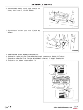 3. Disconnect the radiator coolant upper hose (2) and
coolant return hose (1) from the radiator.
4. Disconnect the radiator lower hose (1) from the
radiator.
5. Disconnect the cooling fan electrical connectors.
6. Remove the cooling fan (See Cooling Fan Removal & Installation in Section 06 Cooling).
7. Remove the grille (See Grille Removal & Installation in Section 15 Body & Accessories).
8. Remove the two radiator mounting bolts (1).
.
ON-VEHICLE SERVICE
VISM060004
VISM060008
VISM060009
06–12 Chery Automobile Co., Ltd.
 