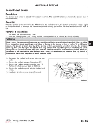 Coolant Level Sensor
Description
The coolant level sensor is located in the coolant reservoir. The coolant level sensor monitors the coolant level in
coolant reservoir.
Operation
When the coolant level is lower than the ЉMINЉ level in the coolant reservoir, the coolant level sensor sends a signal
to instrument cluster to illuminate the coolant temperature warning light and let the driver know the coolant level is
low.
Removal & Installation
1. Disconnect the negative battery cable.
2. Drain the cooling system (See Cooling System Draining Procedure in Section 06 Cooling System).
WARNING!
Never remove the pressure relief cap under any conditions while the engine is operating or hot. Failure to follow
these instructions could result in personal injury or damage to the cooling system or engine. To avoid having
scalding hot coolant or steam blow out of the cooling system, use extreme care when removing the pressure
relief cap. Wait until the engine has cooled, then wrap a thick cloth around the pressure relief cap and turn it
slowly one turn (counterclockwise). Step back while the pressure is released from the cooling system. When you
are certain all the pressure has been released, (with a cloth) turn and remove the pressure relief cap. Failure to
follow these instructions may result in series personal injury.
3. Disconnect the coolant level sensor electrical con-
nector.
4. Remove the coolant reservoir hose clamp (2).
5. Remove the coolant reservoir retaining bolts (1).
(Tighten: Coolant reservoir bolts to 10 N·m)
6. Remove the coolant reservoir with the coolant level
sensor.
7. Installation is in the reverse order of removal.
ON-VEHICLE SERVICE
VISM030003
06
06–15Chery Automobile Co., Ltd.
 
