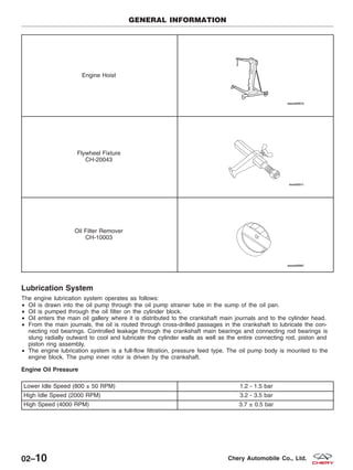 Engine Hoist
Flywheel Fixture
CH-20043
Oil Filter Remover
CH-10003
Lubrication System
The engine lubrication system operates as follows:
• Oil is drawn into the oil pump through the oil pump strainer tube in the sump of the oil pan.
• Oil is pumped through the oil filter on the cylinder block.
• Oil enters the main oil gallery where it is distributed to the crankshaft main journals and to the cylinder head.
• From the main journals, the oil is routed through cross-drilled passages in the crankshaft to lubricate the con-
necting rod bearings. Controlled leakage through the crankshaft main bearings and connecting rod bearings is
slung radially outward to cool and lubricate the cylinder walls as well as the entire connecting rod, piston and
piston ring assembly.
• The engine lubrication system is a full-flow filtration, pressure feed type. The oil pump body is mounted to the
engine block. The pump inner rotor is driven by the crankshaft.
Engine Oil Pressure
Lower Idle Speed (800 ± 50 RPM) 1.2 - 1.5 bar
High Idle Speed (2000 RPM) 3.2 - 3.5 bar
High Speed (4000 RPM) 3.7 ± 0.5 bar
GENERAL INFORMATION
02–10 Chery Automobile Co., Ltd.
 