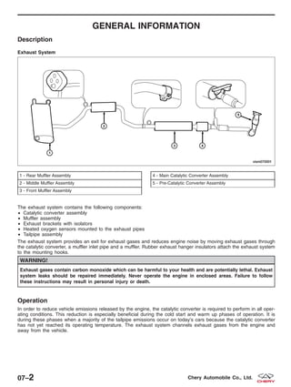 GENERAL INFORMATION
Description
The exhaust system contains the following components:
• Catalytic converter assembly
• Muffler assembly
• Exhaust brackets with isolators
• Heated oxygen sensors mounted to the exhaust pipes
• Tailpipe assembly
The exhaust system provides an exit for exhaust gases and reduces engine noise by moving exhaust gases through
the catalytic converter, a muffler inlet pipe and a muffler. Rubber exhaust hanger insulators attach the exhaust system
to the mounting hooks.
WARNING!
Exhaust gases contain carbon monoxide which can be harmful to your health and are potentially lethal. Exhaust
system leaks should be repaired immediately. Never operate the engine in enclosed areas. Failure to follow
these instructions may result in personal injury or death.
Operation
In order to reduce vehicle emissions released by the engine, the catalytic converter is required to perform in all oper-
ating conditions. This reduction is especially beneficial during the cold start and warm up phases of operation. It is
during these phases when a majority of the tailpipe emissions occur on today’s cars because the catalytic converter
has not yet reached its operating temperature. The exhaust system channels exhaust gases from the engine and
away from the vehicle.
Exhaust System
1 - Rear Muffler Assembly
2 - Middle Muffler Assembly
3 - Front Muffler Assembly
4 - Main Catalytic Converter Assembly
5 - Pre-Catalytic Converter Assembly
VISM070001
07–2 Chery Automobile Co., Ltd.
 
