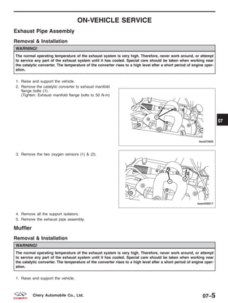ON-VEHICLE SERVICE
Exhaust Pipe Assembly
Removal & Installation
WARNING!
The normal operating temperature of the exhaust system is very high. Therefore, never work around, or attempt
to service any part of the exhaust system until it has cooled. Special care should be taken when working near
the catalytic converter. The temperature of the converter rises to a high level after a short period of engine oper-
ation.
1. Raise and support the vehicle.
2. Remove the catalytic converter to exhaust manifold
flange bolts (1).
(Tighten: Exhaust manifold flange bolts to 50 N·m)
3. Remove the two oxygen sensors (1) & (2).
4. Remove all the support isolators.
5. Remove the exhaust pipe assembly.
Muffler
Removal & Installation
WARNING!
The normal operating temperature of the exhaust system is very high. Therefore, never work around, or attempt
to service any part of the exhaust system until it has cooled. Special care should be taken when working near
the catalytic converter. The temperature of the converter rises to a high level after a short period of engine oper-
ation.
1. Raise and support the vehicle.
LTSM070005
BESM030017
07
07–5Chery Automobile Co., Ltd.
 