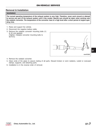 Removal & Installation
WARNING!
The normal operating temperature of the exhaust system is very high. Therefore, never work around or attempt
to service any part of the exhaust system until it has cooled. Special care should be taken when working near
the catalytic converter. The temperature of the converter rises to a high level after a short period of engine oper-
ating time.
1. Raise and support the vehicle.
2. Disconnect the negative battery cable.
3. Remove the catalytic converter mounting bolts (1)
& (2) and gaskets.
(Tighten: Catalytic converter mounting bolts to
50 N·m)
4. Remove the catalytic converter.
5. Clean ends of the pipes to assure mating of all parts. Discard broken or worn isolators, rusted or overused
clamps, supports, and attaching parts.
6. Installation is in the reverse order of removal.
ON-VEHICLE SERVICE
VISM070003
07
07–7Chery Automobile Co., Ltd.
 