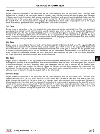 2nd Gear
Engine power is transmitted to the input shaft via the clutch assembly and the input shaft turns. The input shaft
second gear is integral to the input shaft, and is in constant mesh with the output shaft second speed gear. Because
of this constant mesh, the output shaft second speed gear freewheels until second gear is selected. As the gearshift
lever is moved to the second gear position, the 1-2 fork moves the 1-2 synchronizer sleeve towards second gear on
the output shaft. The synchronizer sleeve engages the second gear clutch teeth, engaging the gear to the output
shaft, and allowing power to transmit through the output shaft to the differential.
3rd Gear
Engine power is transmitted to the input shaft via the clutch assembly and the input shaft turns. The input shaft third
speed gear is in constant mesh with the output shaft 3-4 cluster gear which is fixed to the output shaft. Because of
this constant mesh, the input shaft third speed gear freewheels until third gear is selected. As the gearshift lever is
moved to the third gear position, the 3-4 fork moves the 3-4 synchronizer sleeve towards third gear on the input
shaft. The synchronizer sleeve engages the third gear clutch teeth, engaging the gear to the input shaft, and allowing
power to transmit through the output shaft to the differential.
4th Gear
Engine power is transmitted to the input shaft via the clutch assembly and the input shaft turns. The input shaft fourth
speed gear is in constant mesh with the output shaft 3-4 cluster gear which is fixed to the output shaft. Because of
this constant mesh, the input shaft fourth speed gear freewheels until fourth gear is selected. As the gearshift lever
is moved to the fourth gear position, the 3-4 fork moves the 3-4 synchronizer sleeve towards fourth gear on the input
shaft. The synchronizer sleeve engages the fourth gear clutch teeth, engaging the gear to the input shaft, and allow-
ing power to transmit through the output shaft to the differential.
5th Gear
Engine power is transmitted to the input shaft via the clutch assembly and the input shaft turns. The input shaft fifth
speed gear is pressed on to the input shaft, and is in constant mesh with the output shaft fifth speed gear. Because
of this constant mesh, the output shaft fifth speed gear freewheels until fifth gear is selected. As the gearshift lever
is moved to the fifth gear position, the 5-R fork moves the 5-R synchronizer sleeve towards the output shaft fifth
speed gear. The synchronizer sleeve engages the fifth gear clutch teeth, engaging the gear to the input shaft, and
allowing power to transmit through the output shaft to the differential.
Reverse Gear
Engine power is transmitted to the input shaft via the clutch assembly and the input shaft turns. The input shaft
reverse gear integral to the input shaft, and is in constant mesh with the reverse idler gear. The reverse idler gear,
which reverses the rotation of the output shaft, is in constant mesh with the output shaft reverse gear. Because of
this constant mesh, the output shaft reverse gear freewheels until reverse gear is selected. As the gearshift lever is
moved to the reverse gear position, the 5-R fork moves the 5-R synchronizer sleeve towards the output shaft reverse
gear. The synchronizer sleeve engages the reverse gear clutch teeth, engaging the gear to the output shaft, and
allowing power to transmit through the output shaft to the differential.
GENERAL INFORMATION
08
08–3Chery Automobile Co., Ltd.
 