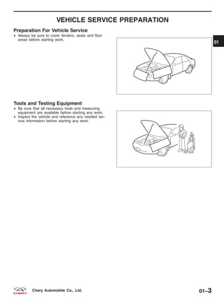 VEHICLE SERVICE PREPARATION
Preparation For Vehicle Service
• Always be sure to cover fenders, seats and floor
areas before starting work.
Tools and Testing Equipment
• Be sure that all necessary tools and measuring
equipment are available before starting any work.
• Inspect the vehicle and reference any needed ser-
vice information before starting any work.
BESM010004
BESM010005
01
01–3Chery Automobile Co., Ltd.
 