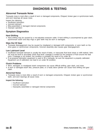 DIAGNOSIS & TESTING
Abnormal Transaxle Noise
Transaxle noise is most often a result of worn or damaged components. Chipped, broken gear or synchronizer teeth,
and worn bearings all cause noise.
Inspect the following:
• Insufficient lubrication
• Incorrect lubricant
• Miss-assembled or damaged internal components
• Improper operation
Symptom Diagnostics
Hard Shifting
• Hard shifting may be caused by a mis-adjusted crossover cable. If hard shifting is accompanied by gear clash,
synchronizer clutch and stop rings or gear teeth may be worn or damaged.
Slips Out Of Gear
• Transaxle disengagement may be caused by misaligned or damaged shift components, or worn teeth on the
drive gears or synchronizer components. Incorrect assembly also causes gear disengagement.
Low Lubricant Level
• Insufficient transaxle lubricant is usually the result of leaks, or inaccurate fluid level check or refill method. Vehi-
cle must be level to accurately check fluid level. Leakage is evident by the presence of fluid around the leak
point. If leakage is not evident, the condition is probably the result of an under fill.
• If air-powered lubrication equipment is used to fill a transaxle, be sure the equipment is properly calibrated.
Equipment out of calibration can lead to an under fill condition.
Clutch Problems
• Worn, damaged, or misaligned clutch components can cause difficult shifting, gear clash, and noise.
• A worn or damaged clutch disc, pressure plate, or a faulty slave cylinder can cause hard shifting and gear
clash.
Abnormal Noise
• Transaxle noise is most often a result of worn or damaged components. Chipped, broken gear or synchronizer
teeth, and worn bearings all cause noise.
Inspect the following:
− Insufficient lubrication
− Incorrect lubricant
− Improperly assembled or damaged internal components
08–8 Chery Automobile Co., Ltd.
 