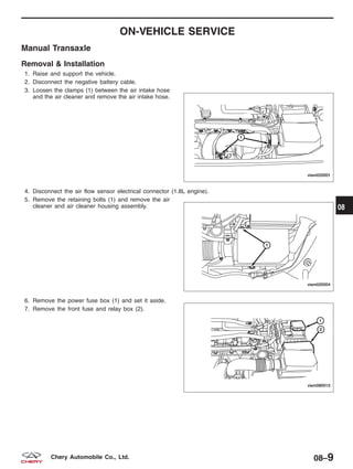ON-VEHICLE SERVICE
Manual Transaxle
Removal & Installation
1. Raise and support the vehicle.
2. Disconnect the negative battery cable.
3. Loosen the clamps (1) between the air intake hose
and the air cleaner and remove the air intake hose.
4. Disconnect the air flow sensor electrical connector (1.8L engine).
5. Remove the retaining bolts (1) and remove the air
cleaner and air cleaner housing assembly.
6. Remove the power fuse box (1) and set it aside.
7. Remove the front fuse and relay box (2).
VISM020001
VISM020004
VISM080015
08
08–9Chery Automobile Co., Ltd.
 