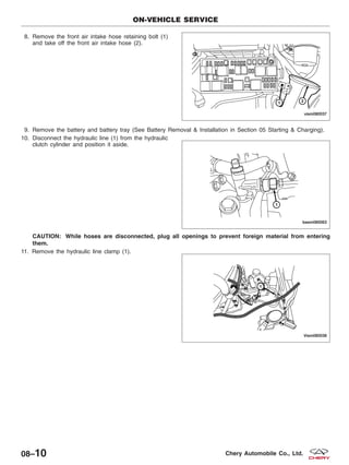 8. Remove the front air intake hose retaining bolt (1)
and take off the front air intake hose (2).
9. Remove the battery and battery tray (See Battery Removal & Installation in Section 05 Starting & Charging).
10. Disconnect the hydraulic line (1) from the hydraulic
clutch cylinder and position it aside.
CAUTION: While hoses are disconnected, plug all openings to prevent foreign material from entering
them.
11. Remove the hydraulic line clamp (1).
ON-VEHICLE SERVICE
VISM080037
BESM080063
VISM080038
08–10 Chery Automobile Co., Ltd.
 