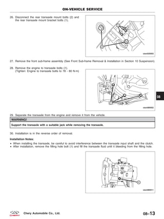 26. Disconnect the rear transaxle mount bolts (2) and
the rear transaxle mount bracket bolts (1).
27. Remove the front sub-frame assembly (See Front Sub-frame Removal & Installation in Section 10 Suspension).
28. Remove the engine to transaxle bolts (1).
(Tighten: Engine to transaxle bolts to 78 - 80 N·m)
29. Separate the transaxle from the engine and remove it from the vehicle.
WARNING!
Support the transaxle with a suitable jack while removing the transaxle.
30. Installation is in the reverse order of removal.
Installation Notes:
• When installing the transaxle, be careful to avoid interference between the transaxle input shaft and the clutch.
• After installation, remove the filling hole bolt (1) and fill the transaxle fluid until it bleeding from the filling hole.
ON-VEHICLE SERVICE
VISM020003
VISM080002
VISM080011
08
08–13Chery Automobile Co., Ltd.
 