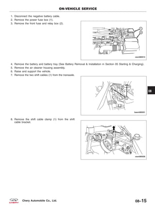 1. Disconnect the negative battery cable.
2. Remove the power fuse box (1).
3. Remove the front fuse and relay box (2).
4. Remove the battery and battery tray (See Battery Removal & Installation in Section 05 Starting & Charging).
5. Remove the air cleaner housing assembly.
6. Raise and support the vehicle.
7. Remove the two shift cables (1) from the transaxle.
8. Remove the shift cable clamp (1) from the shift
cable bracket.
ON-VEHICLE SERVICE
VISM080015
BESM080051
VISM080026
08
08–15Chery Automobile Co., Ltd.
 