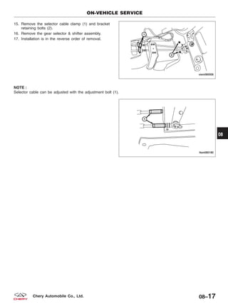 15. Remove the selector cable clamp (1) and bracket
retaining bolts (2).
16. Remove the gear selector & shifter assembly.
17. Installation is in the reverse order of removal.
NOTE :
Selector cable can be adjusted with the adjustment bolt (1).
ON-VEHICLE SERVICE
VISM080006
LTSM080180
08
08–17Chery Automobile Co., Ltd.
 