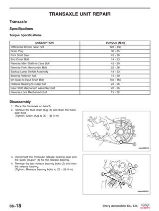 TRANSAXLE UNIT REPAIR
Transaxle
Specifications
Torque Specifications
DESCRIPTION TORQUE (N·m)
Differential Driven Gear Bolt 120 - 130
Drain Plug 30 - 35
Fork Shaft Seat 45 - 50
End Cover Bolt 18 - 23
Reverse Idler Shaft-to-Case Bolt 45 - 50
Reverse Fork Mechanism Bolt 22 - 26
Backup Lamp Switch Assembly 18 - 23
Bearing Retainer Bolt 15 - 20
5th Gear-to-Input Shaft Bolt 140 - 150
Release Bearing-to-Case Bolt 22 - 26
Gear Shift Mechanism Assembly Bolt 22 - 26
Reverse Lock Mechanism Bolt 15 - 22
Disassembly
1. Place the transaxle on bench.
2. Remove the fluid drain plug (1) and drain the trans-
axle fluid.
(Tighten: Drain plug to 30 - 35 N·m)
3. Disconnect the hydraulic release bearing seat and
the quick coupler (1) for the release bearing.
4. Remove the two release bearing bolts (2) and then
the release bearing.
(Tighten: Release bearing bolts to 22 - 26 N·m)
VISM080012
BESM080001
08–18 Chery Automobile Co., Ltd.
 