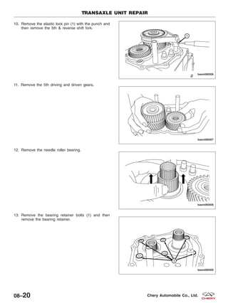 10. Remove the elastic lock pin (1) with the punch and
then remove the 5th & reverse shift fork.
11. Remove the 5th driving and driven gears.
12. Remove the needle roller bearing.
13. Remove the bearing retainer bolts (1) and then
remove the bearing retainer.
TRANSAXLE UNIT REPAIR
BESM080006
BESM080007
BESM080008
BESM080009
08–20 Chery Automobile Co., Ltd.
 