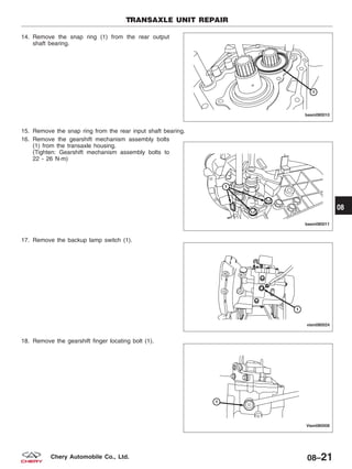 14. Remove the snap ring (1) from the rear output
shaft bearing.
15. Remove the snap ring from the rear input shaft bearing.
16. Remove the gearshift mechanism assembly bolts
(1) from the transaxle housing.
(Tighten: Gearshift mechanism assembly bolts to
22 - 26 N·m)
17. Remove the backup lamp switch (1).
18. Remove the gearshift finger locating bolt (1).
TRANSAXLE UNIT REPAIR
BESM080010
BESM080011
VISM080024
VISM080008
08
08–21Chery Automobile Co., Ltd.
 