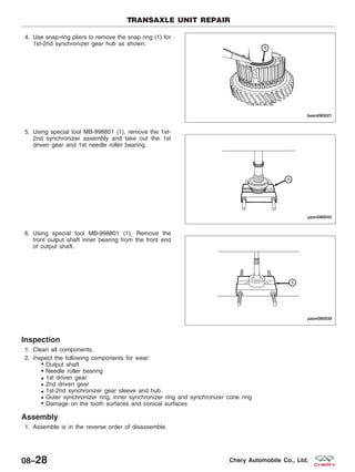 4. Use snap-ring pliers to remove the snap ring (1) for
1st-2nd synchronizer gear hub as shown.
5. Using special tool MB-998801 (1), remove the 1st-
2nd synchronizer assembly and take out the 1st
driven gear and 1st needle roller bearing.
6. Using special tool MB-998801 (1), Remove the
front output shaft inner bearing from the front end
of output shaft.
Inspection
1. Clean all components.
2. Inspect the following components for wear:
€ Output shaft
€ Needle roller bearing
€ 1st driven gear€
2nd driven gear€
1st-2nd synchronizer gear sleeve and hub€
Outer synchronizer ring, inner synchronizer ring and synchronizer cone ring€
Damage on the tooth surfaces and conical surfaces
Assembly
1. Assemble is in the reverse order of disassemble.
TRANSAXLE UNIT REPAIR
BESM080021
PZSM080040
PZSM080039
08–28 Chery Automobile Co., Ltd.
€
€
€
 
