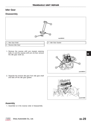 Idler Gear
Disassembly
1. Remove the reverse shift arm bracket retaining
bolts (1) and the reverse shift arm (3) then remove
the idle gear shaft (2).
2. Separate the reverse idle gear from idle gear shaft
and take off the idle gear gasket.
Assembly
1. Assemble is in the reverse order of disassemble.
1 – Idler Gear Shaft
2 – Reverse Idler Gear
3 – Idler Gear Gasket
TRANSAXLE UNIT REPAIR
VISM080042
PZSM080015
PZSM010008
08
08–29Chery Automobile Co., Ltd.
 