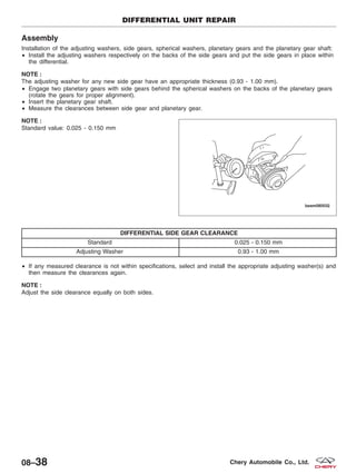 Assembly
Installation of the adjusting washers, side gears, spherical washers, planetary gears and the planetary gear shaft:
• Install the adjusting washers respectively on the backs of the side gears and put the side gears in place within
the differential.
NOTE :
The adjusting washer for any new side gear have an appropriate thickness (0.93 - 1.00 mm).
• Engage two planetary gears with side gears behind the spherical washers on the backs of the planetary gears
(rotate the gears for proper alignment).
• Insert the planetary gear shaft.
• Measure the clearances between side gear and planetary gear.
NOTE :
Standard value: 0.025 - 0.150 mm
DIFFERENTIAL SIDE GEAR CLEARANCE
Standard 0.025 - 0.150 mm
Adjusting Washer 0.93 - 1.00 mm
• If any measured clearance is not within specifications, select and install the appropriate adjusting washer(s) and
then measure the clearances again.
NOTE :
Adjust the side clearance equally on both sides.
DIFFERENTIAL UNIT REPAIR
BESM080032
08–38 Chery Automobile Co., Ltd.
 