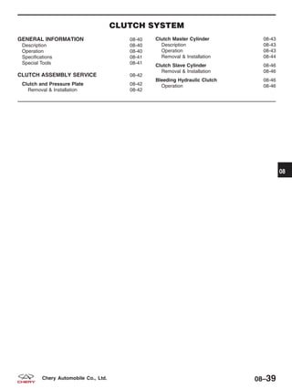 CLUTCH SYSTEM
GENERAL INFORMATION 08-40
Description 08-40
Operation 08-40
Specifications 08-41
Special Tools 08-41
CLUTCH ASSEMBLY SERVICE 08-42
Clutch and Pressure Plate 08-42
Removal & Installation 08-42
Clutch Master Cylinder 08-43
Description 08-43
Operation 08-43
Removal & Installation 08-44
Clutch Slave Cylinder 08-46
Removal & Installation 08-46
Bleeding Hydraulic Clutch 08-46
Operation 08-46
08
08–39Chery Automobile Co., Ltd.
 
