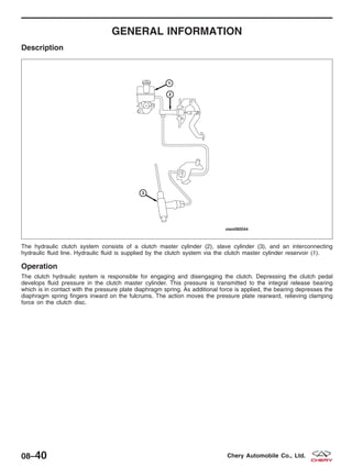 GENERAL INFORMATION
Description
The hydraulic clutch system consists of a clutch master cylinder (2), slave cylinder (3), and an interconnecting
hydraulic fluid line. Hydraulic fluid is supplied by the clutch system via the clutch master cylinder reservoir (1).
Operation
The clutch hydraulic system is responsible for engaging and disengaging the clutch. Depressing the clutch pedal
develops fluid pressure in the clutch master cylinder. This pressure is transmitted to the integral release bearing
which is in contact with the pressure plate diaphragm spring. As additional force is applied, the bearing depresses the
diaphragm spring fingers inward on the fulcrums. The action moves the pressure plate rearward, relieving clamping
force on the clutch disc.
VISM080044
08–40 Chery Automobile Co., Ltd.
 
