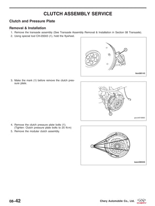 CLUTCH ASSEMBLY SERVICE
Clutch and Pressure Plate
Removal & Installation
1. Remove the transaxle assembly (See Transaxle Assembly Removal & Installation in Section 08 Transaxle).
2. Using special tool CH-20043 (1), hold the flywheel.
3. Make the mark (1) before remove the clutch pres-
sure plate.
4. Remove the clutch pressure plate bolts (1).
(Tighten: Clutch pressure plate bolts to 25 N·m)
5. Remove the modular clutch assembly.
LTSM080145
PZSM010005
BESM080046
08–42 Chery Automobile Co., Ltd.
 