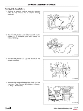 Removal & Installation
1. Remove air cleaner housing assembly retaining
bolts (1) and remove the air cleaner housing
assembly.
2. Disconnect hydraulic supply tube to clutch master
cylinder (1). To completely drain clutch master cyl-
inder and tubing.
3. Disconnect hydraulic tube (1) and drain fluid into
suitable container.
4. Remove instrument panel lower trim panel (1) (See
Instrument Panel Removal & Installation In Section
15 Body & Accessories).
CLUTCH ASSEMBLY SERVICE
VISM020004
VISM010010
BESM080063
VISM150144
08–44 Chery Automobile Co., Ltd.
 