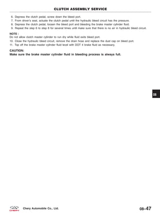 6. Depress the clutch pedal, screw down the bleed port.
7. From driver’s seat, actuate the clutch pedal until the hydraulic bleed circuit has the pressure.
8. Depress the clutch pedal, loosen the bleed port and bleeding the brake master cylinder fluid.
9. Repeat the step 6 to step 8 for several times until make sure that there is no air in hydraulic bleed circuit.
NOTE :
Do not allow clutch master cylinder to run dry while fluid exits bleed port.
10. Close the hydraulic bleed circuit, remove the drain hose and replace the dust cap on bleed port.
11. Top off the brake master cylinder fluid level with DOT 4 brake fluid as necessary.
CAUTION:
Make sure the brake master cylinder fluid in bleeding process is always full.
CLUTCH ASSEMBLY SERVICE
08
08–47Chery Automobile Co., Ltd.
 