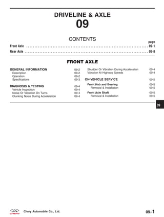 DRIVELINE & AXLE
09
CONTENTS page
Front Axle . . . . . . . . . . . . . . . . . . . . . . . . . . . . . . . . . . . . . . . . . . . . . . . . . . . . . . . . . . . . . . . . . . . . . . . . . . 09-1
Rear Axle . . . . . . . . . . . . . . . . . . . . . . . . . . . . . . . . . . . . . . . . . . . . . . . . . . . . . . . . . . . . . . . . . . . . . . . . . . . 09-8
FRONT AXLE
GENERAL INFORMATION 09-2
Description 09-2
Operation 09-2
Specifications 09-3
DIAGNOSIS & TESTING 09-4
Vehicle Inspection 09-4
Noise Or Vibration On Turns 09-4
Clunking Noise During Acceleration 09-4
Shudder Or Vibration During Acceleration 09-4
Vibration At Highway Speeds 09-4
ON-VEHICLE SERVICE 09-5
Front Hub and Bearing 09-5
Removal & Installation 09-5
Front Axle Shaft 09-5
Removal & Installation 09-5
09
09–1Chery Automobile Co., Ltd.
 