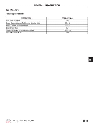 Specifications
Torque Specifications
DESCRIPTION TORQUE (N·m)
Axle Shaft Hub Nut 270
Brake Caliper Adapter To Steering Knuckle Bolts 85 ± 5
Brake Caliper To Adapter Bolts 22 ± 1
Dust Shield Bolts 8 ± 1
Steering Knuckle to Strut Assembly Bolt 120 ± 10
Wheel Mounting Nuts 110
GENERAL INFORMATION
09
09–3Chery Automobile Co., Ltd.
 