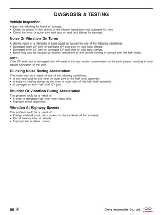 DIAGNOSIS & TESTING
Vehicle Inspection
Inspect the following for leaks or damage:
• Check for grease in the vicinity of the inboard tripod joint and outboard CV joint.
• Check the inner or outer joint seal boot or seal boot clamp for damage.
Noise Or Vibration On Turns
A clicking noise or a vibration in turns could be caused by one of the following conditions:
• Damaged outer CV joint or damaged CV seal boot or seal boot clamps.
• Damaged inner CV joint or damaged CV seal boot or seal boot clamps.
• Noise may also be caused by another component of the vehicle coming in contact with the half shafts.
NOTE :
If the CV seal boot is damaged, this will result in the loss and/or contamination of the joint grease, resulting in inad-
equate lubrication of the joint.
Clunking Noise During Acceleration
This noise may be a result of one of the following conditions:
• A torn seal boot on the inner or outer joint of the half shaft assembly.
• A loose or missing clamp on the inner or outer joint of the half shaft assembly.
• A damaged or worn half shaft CV joint.
Shudder Or Vibration During Acceleration
This problem could be a result of:
• A worn or damaged half shaft inner tripod joint.
• Improper wheel alignment.
Vibration At Highway Speeds
This problem could be a result of:
• Foreign material (mud, etc.) packed on the backside of the wheel(s).
• Out of balance tires or wheels.
• Improper tire or wheel runout.
09–4 Chery Automobile Co., Ltd.
 