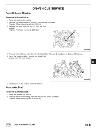 ON-VEHICLE SERVICE
Front Hub and Bearing
Removal & Installation
1. Raise and support the vehicle.
2. Remove the wheel mounting nuts and then remove the wheel.
(Tighten: Wheel mounting nuts to 110 N·m)
3. Remove the front axle hub nut (1) from the front
knuckle.
(Tighten: Front axle hub nut to 270 N·m)
4. Remove the front brake rotor (See Front Brake Rotor Removal & Installation in Section 12 Brakes).
5. Using the bearing puller, remove the wheel hub
bearing from the front knuckle.
6. Installation is in the reverse order of removal.
Front Axle Shaft
Removal & Installation
1. Raise and support the vehicle.
2. Remove the wheel mounting nuts and the tire and wheel assembly.
(Tighten: Wheel mounting nuts to 110 N·m)
LTSM090006
LTSM090003
09
09–5Chery Automobile Co., Ltd.
 