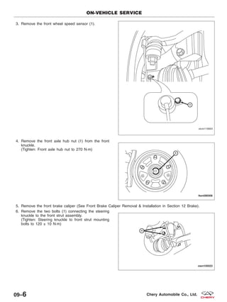 3. Remove the front wheel speed sensor (1).
4. Remove the front axle hub nut (1) from the front
knuckle.
(Tighten: Front axle hub nut to 270 N·m)
5. Remove the front brake caliper (See Front Brake Caliper Removal & Installation in Section 12 Brake).
6. Remove the two bolts (1) connecting the steering
knuckle to the front strut assembly.
(Tighten: Steering knuckle to front strut mounting
bolts to 120 ± 10 N·m)
ON-VEHICLE SERVICE
VISM110003
LTSM090006
VISM100023
09–6 Chery Automobile Co., Ltd.
 
