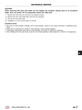 CAUTION:
When removing the front axle shaft, do not subject the constant velocity joint to an excessive
angle. Also, be careful not to excessively extend the slide joint.
7. Remove the front axle one end from the steering knuckle.
8. Remove the front axle shaft other end from the transaxle.
9. Pull out the front axle shaft.
10. Installation is in the reverse order of removal.
Installation Notes:
• Move the CV joint up/down, left/right, and in axial direction, check for any rough movement or significant loose-
ness.
• Check the CV seal boot for cracks or other damage, and for grease leakage.
• If damaged, disassemble axle shaft to verify damage, and repair or replace as necessary.
• After installing the front axle shaft, check the front wheel alignment (See Alignment in Section 10 Suspension).
ON-VEHICLE SERVICE
09
09–7Chery Automobile Co., Ltd.
 