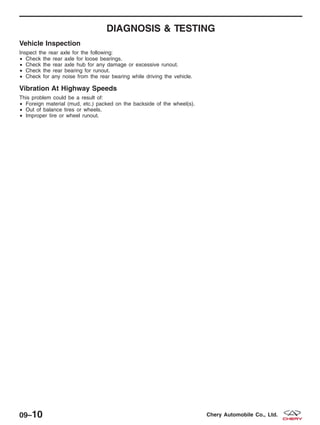 DIAGNOSIS & TESTING
Vehicle Inspection
Inspect the rear axle for the following:
• Check the rear axle for loose bearings.
• Check the rear axle hub for any damage or excessive runout.
• Check the rear bearing for runout.
• Check for any noise from the rear bearing while driving the vehicle.
Vibration At Highway Speeds
This problem could be a result of:
• Foreign material (mud, etc.) packed on the backside of the wheel(s).
• Out of balance tires or wheels.
• Improper tire or wheel runout.
09–10 Chery Automobile Co., Ltd.
 
