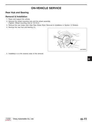 ON-VEHICLE SERVICE
Rear Hub and Bearing
Removal & Installation
1. Raise and support the vehicle.
2. Remove the wheel mounting nuts and the wheel assembly.
(Tighten: Wheel mounting nuts to 110 N·m)
3. Remove the rear brake rotor (See Rear Brake Rotor Removal & Installation in Section 12 Brakes).
4. Remove the rear hub and bearing (1).
5. Installation is in the reverse order of the removal.
VISM120010
09
09–11Chery Automobile Co., Ltd.
 