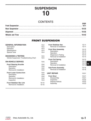 SUSPENSION
10
CONTENTS page
Front Suspension . . . . . . . . . . . . . . . . . . . . . . . . . . . . . . . . . . . . . . . . . . . . . . . . . . . . . . . . . . . . . . . . . . . . . 10-1
Rear Suspension . . . . . . . . . . . . . . . . . . . . . . . . . . . . . . . . . . . . . . . . . . . . . . . . . . . . . . . . . . . . . . . . . . . . 10-25
Alignment . . . . . . . . . . . . . . . . . . . . . . . . . . . . . . . . . . . . . . . . . . . . . . . . . . . . . . . . . . . . . . . . . . . . . . . . . . 10-35
Wheels and Tires . . . . . . . . . . . . . . . . . . . . . . . . . . . . . . . . . . . . . . . . . . . . . . . . . . . . . . . . . . . . . . . . . . . 10-43
FRONT SUSPENSION
GENERAL INFORMATION 10-2
Description 10-2
Operation 10-3
Specifications 10-3
Special Tools 10-4
DIAGNOSIS & TESTING 10-5
Vehicle Suspension Troubleshooting Chart 10-5
ON-VEHICLE SERVICE 10-6
Front Steering Knuckle 10-6
Description 10-6
Operation 10-6
Removal & Installation 10-6
Front Lower Control Arm 10-8
Description 10-8
Operation 10-8
Removal & Installation 10-8
Inspection 10-9
Front Stabilizer Bar Link 10-10
Removal & Installation 10-10
Front Stabilizer Bar 10-11
Removal & Installation 10-11
Front Strut Assembly 10-12
Description 10-12
Operation 10-14
Diagnosis & Testing 10-14
Removal & Installation 10-14
Front Coil Spring 10-15
Description 10-15
Operation 10-15
Removal & Installation 10-15
Sub-Frame Assembly 10-16
Removal & Installation 10-16
UNIT REPAIR 10-21
Front Strut 10-21
Disassembly 10-21
Inspection 10-22
Dispose Notices 10-22
Assembly 10-23
10
10–1Chery Automobile Co., Ltd.
 