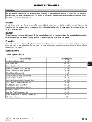 WARNING!
Do not remove the strut rod nut while the strut assembly is installed in the vehicle, or before the coil spring is
compressed with a spring compressor. The spring is held under high pressure and must be compressed before
the strut rod nut can be removed.
CAUTION:
At no time when servicing a vehicle can a sheet metal screw, bolt, or other metal fastener be
installed in the shock tower to replace the original plastic clip. It may come in contact with the
strut or coil spring.
CAUTION:
Wheel bearing damage will result if the vehicle is rolled or the weight of the vehicle is allowed to
be supported by the tires for any length of time with the axle hub nut loose.
Operation
The front suspension utilizes a Macpherson strut system. This suspension system incorporates a strut assembly that
takes the place of the upper arm and ball joint. The strut performs the function of a shock absorber and is encom-
passed by a coil spring.
Specifications
Torque Specifications
DESCRIPTION TORQUE (N·m)
Sub-Frame Mounting Bolt 110 ± 10
Dust Shield Bolt 60 ± 5
Lower Ball Joint Nut 120 ± 10
Lower Control Arm Front Pivot Bolt 120 ± 10
Lower Control Arm Rear Pivot Bolt 120 ± 10
Wheel Speed Sensor Bolt 10 ± 1
Stabilizer Bar Mounting Bracket Bolt 20 ± 2
Stabilizer Bar Link Nut 50 ± 5
Steering Knuckle to Strut Assembly Bolt 120 ± 10
Strut Clevis To Steering Knuckle Nut 110 ± 10
Front Strut to Strut Tower Nut 30 ± 3
Front Strut to Steering Knuckle Bolt 110 ± 10
Front Axle Shaft Nut 270 ± 20
Inner Tie Rod Adjuster Jam Nut 35 ± 3
Outer Tie Rod End to Steering Knuckle Nut 35 ± 3
Wheel Mounting Nut 110
GENERAL INFORMATION
10
10–3Chery Automobile Co., Ltd.
 