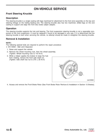 ON-VEHICLE SERVICE
Front Steering Knuckle
Description
The steering knuckle is a single casting with legs machined for attachment to the front strut assembly on the top and
steering linkage on the trailing leading end. The steering knuckle also has two machined, drilled legs on the end
casting to support and align the front disc brake caliper adapter.
Operation
The steering knuckle supports the hub and bearing. The front suspension steering knuckle is not a repairable com-
ponent of the front suspension. It must be replaced if found to be damaged in any way. If it is determined that the
steering knuckle is bent when servicing the vehicle, no attempt should be made to straighten the steering knuckle.
Removal & Installation
NOTE :
The following special tools are required to perform the repair procedure:
• CH-10002 - Ball Joint Separator
1. Raise and support the vehicle.
2. Remove the wheel mounting nuts, then the wheel assembly.
(Tighten: Wheel mounting nuts to 110 N·m)
3. While a helper applies the brakes to keep the hub
from rotating, remove the front axle shaft nut.
(Tighten: Axle shaft hub nut to 270 ± 20 N·m)
4. Access and remove the Front Brake Rotor (See Front Brake Rotor Remove & Installation in Section 12 Brakes).
VISM100022
10–6 Chery Automobile Co., Ltd.
 
