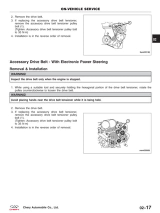 2. Remove the drive belt.
3. If replacing the accessory drive belt tensioner,
remove the accessory drive belt tensioner pulley
bolt (1).
(Tighten: Accessory drive belt tensioner pulley bolt
to 35 N·m)
4. Installation is in the reverse order of removal.
Accessory Drive Belt - With Electronic Power Steering
Removal & Installation
WARNING!
Inspect the drive belt only when the engine is stopped.
1. While using a suitable tool and securely holding the hexagonal portion of the drive belt tensioner, rotate the
pulley counterclockwise to loosen the drive belt.
WARNING!
Avoid placing hands near the drive belt tensioner while it is being held.
2. Remove the drive belt.
3. If replacing the accessory drive belt tensioner,
remove the accessory drive belt tensioner pulley
bolt (1).
(Tighten: Accessory drive belt tensioner pulley bolt
to 35 N·m)
4. Installation is in the reverse order of removal.
ON-VEHICLE SERVICE
LTSM020196
VISM020006
02
02–17Chery Automobile Co., Ltd.
 