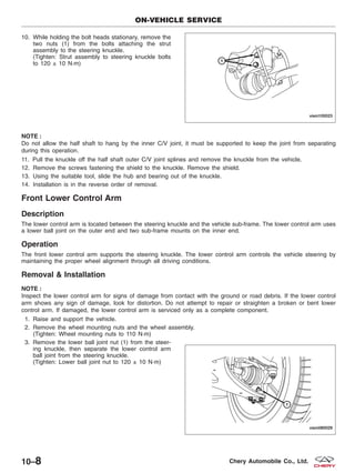 10. While holding the bolt heads stationary, remove the
two nuts (1) from the bolts attaching the strut
assembly to the steering knuckle.
(Tighten: Strut assembly to steering knuckle bolts
to 120 ± 10 N·m)
NOTE :
Do not allow the half shaft to hang by the inner C/V joint, it must be supported to keep the joint from separating
during this operation.
11. Pull the knuckle off the half shaft outer C/V joint splines and remove the knuckle from the vehicle.
12. Remove the screws fastening the shield to the knuckle. Remove the shield.
13. Using the suitable tool, slide the hub and bearing out of the knuckle.
14. Installation is in the reverse order of removal.
Front Lower Control Arm
Description
The lower control arm is located between the steering knuckle and the vehicle sub-frame. The lower control arm uses
a lower ball joint on the outer end and two sub-frame mounts on the inner end.
Operation
The front lower control arm supports the steering knuckle. The lower control arm controls the vehicle steering by
maintaining the proper wheel alignment through all driving conditions.
Removal & Installation
NOTE :
Inspect the lower control arm for signs of damage from contact with the ground or road debris. If the lower control
arm shows any sign of damage, look for distortion. Do not attempt to repair or straighten a broken or bent lower
control arm. If damaged, the lower control arm is serviced only as a complete component.
1. Raise and support the vehicle.
2. Remove the wheel mounting nuts and the wheel assembly.
(Tighten: Wheel mounting nuts to 110 N·m)
3. Remove the lower ball joint nut (1) from the steer-
ing knuckle, then separate the lower control arm
ball joint from the steering knuckle.
(Tighten: Lower ball joint nut to 120 ± 10 N·m)
ON-VEHICLE SERVICE
VISM100023
VISM080029
10–8 Chery Automobile Co., Ltd.
 