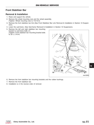 Front Stabilizer Bar
Removal & Installation
1. Raise and support the vehicle.
2. Remove the wheel mounting nuts and the wheel assembly.
(Tighten: Wheel mounting nuts to 110 N·m)
3. Remove the front stabilizer bar link (See Front Stabilizer Bar Link Removal & Installation in Section 10 Suspen-
sion).
4. Lower the sub-frame. (See Sub-frame Removal & Installation in Section 10 Suspension).
5. Remove the left and right stabilizer bar mounting
bracket to sub-frame bolts (1).
(Tighten: Front stabilizer bar mounting bracket bolts
to 20 ± 2 N·m)
6. Remove the front stabilizer bar mounting brackets and the rubber bushings.
7. Remove the front stabilizer bar.
8. Installation is in the reverse order of removal.
ON-VEHICLE SERVICE
VISM100004
10
10–11Chery Automobile Co., Ltd.
 