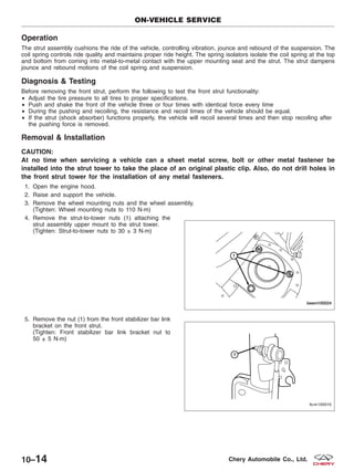 Operation
The strut assembly cushions the ride of the vehicle, controlling vibration, jounce and rebound of the suspension. The
coil spring controls ride quality and maintains proper ride height. The spring isolators isolate the coil spring at the top
and bottom from coming into metal-to-metal contact with the upper mounting seat and the strut. The strut dampens
jounce and rebound motions of the coil spring and suspension.
Diagnosis & Testing
Before removing the front strut, perform the following to test the front strut functionality:
• Adjust the tire pressure to all tires to proper specifications.
• Push and shake the front of the vehicle three or four times with identical force every time
• During the pushing and recoiling, the resistance and recoil times of the vehicle should be equal.
• If the strut (shock absorber) functions properly, the vehicle will recoil several times and then stop recoiling after
the pushing force is removed.
Removal & Installation
CAUTION:
At no time when servicing a vehicle can a sheet metal screw, bolt or other metal fastener be
installed into the strut tower to take the place of an original plastic clip. Also, do not drill holes in
the front strut tower for the installation of any metal fasteners.
1. Open the engine hood.
2. Raise and support the vehicle.
3. Remove the wheel mounting nuts and the wheel assembly.
(Tighten: Wheel mounting nuts to 110 N·m)
4. Remove the strut-to-tower nuts (1) attaching the
strut assembly upper mount to the strut tower.
(Tighten: Strut-to-tower nuts to 30 ± 3 N·m)
5. Remove the nut (1) from the front stabilizer bar link
bracket on the front strut.
(Tighten: Front stabilizer bar link bracket nut to
50 ± 5 N·m)
ON-VEHICLE SERVICE
BESM100024
LTSM100010
10–14 Chery Automobile Co., Ltd.
 