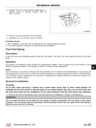 6. Remove the strut to the steering knuckle bolts (1).
(Tighten: Strut to steering knuckle bolts to
120 ± 10 N·m)
7. Remove the strut assembly from the vehicle.
8. Installation is in the reverse order of removal.
Installation Notes:
• After installation, each bolt must be tightened to the required tightening torque.
• Four-wheel alignment inspection is required after the installation.
Front Coil Spring
Description
A coil-over front strut assembly supports each front coil spring. The top of the strut assembly mounts to the strut
tower.
Operation
Coil springs are designed to store energy and subsequently release it and to absorb shock and maintain a force
between contacting surfaces. Coil springs are rated for specific vehicle applications.
NOTE :
Each component is serviced by removing the strut assembly from the vehicle and disassembling it. Coil springs are
rated separately for each corner or side of the vehicle depending on optional equipment and type of vehicle service.
If a coil spring requires replacement, be sure that it is replaced with a spring meeting the correct load rating for the
vehicle and its specific options.
Removal & Installation
CAUTION:
At no time when servicing a vehicle can a sheet metal screw, bolt or other metal fastener be
installed into the strut tower to take the place of an original plastic clip. Also, do not drill holes into
the front strut tower for the installation of any metal fasteners into the strut tower area indicated.
1. Remove the front strut assembly (See Front Strut Removal & Installation in Section 10 Suspension).
WARNING!
Do not remove the strut rod nut before the coil spring is properly compressed. The coil spring is held under
pressure. The coil spring must be compressed, removing spring tension from the upper mount and bearing,
before the strut rod nut is removed.
ON-VEHICLE SERVICE
VISM100023
10
10–15Chery Automobile Co., Ltd.
 