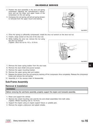 2. Position the strut assembly in the strut coil spring
compressor following the manufacturer’s instruc-
tions and set the lower and upper hooks of the
compressor on the coil spring.
3. Compress the coil spring until all coil spring tension
is removed from the upper mount and bearing.
4. Once the spring is sufficiently compressed, install the strut nut wrench on the strut rod nut.
5. Install a deep socket on the end of the strut rod.
6. While holding the strut rod, remove the nut using
the strut nut wrench.
(Tighten: Strut rod nut to 110 ± 10 N·m)
7. Remove the lower spring isolator from the strut seat.
8. Remove the dust shield and jounce bumper.
9. Remove the upper mounting bracket.
10. Remove the upper spring seat and isolator.
11. Release the tension from the coil spring by backing off the compressor drive completely. Release the compressor
hooks and remove the coil spring.
12. Assembly is in the reverse order of disassembly.
Sub-Frame Assembly
Removal & Installation
WARNING!
Before removing the sub-frame assembly, properly support the engine and transaxle assembly.
1. Raise and support the vehicle.
2. Remove the wheel mounting nuts and the tire and wheel assemblies from both sides.
(Tighten: Wheel mounting nuts to 110 N·m)
3. Support the engine using an engine support fixture or suitable jack.
4. Remove the engine undercover and splash shields.
ON-VEHICLE SERVICE
LTSM100014
LTSM100015
10
10–16Chery Automobile Co., Ltd.
 