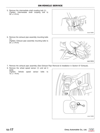 5. Remove the intermediate shaft coupling bolt (1).
(Tighten: Intermediate shaft coupling bolt to
30 ± 3 N·m)
6. Remove the exhaust pipe assembly mounting bolts
(1).
(Tighten: Exhaust pipe assembly mounting bolts to
25 ± 3 N·m)
7. Remove the exhaust pipe assembly (See Exhaust Pipe Removal & Installation in Section 07 Exhaust).
8. Remove the wheel speed sensor (1) and set it
aside.
(Tighten: Vehicle speed sensor bolts to
10 ± 1 N·m)
ON-VEHICLE SERVICE
VISM110005
VISM110016
VISM110003
10–17 Chery Automobile Co., Ltd.
 