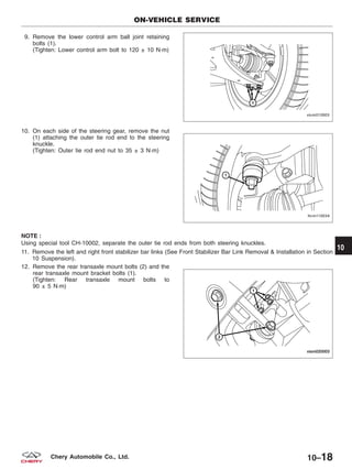 9. Remove the lower control arm ball joint retaining
bolts (1).
(Tighten: Lower control arm bolt to 120 ± 10 N·m)
10. On each side of the steering gear, remove the nut
(1) attaching the outer tie rod end to the steering
knuckle.
(Tighten: Outer tie rod end nut to 35 ± 3 N·m)
NOTE :
Using special tool CH-10002, separate the outer tie rod ends from both steering knuckles.
11. Remove the left and right front stabilizer bar links (See Front Stabilizer Bar Link Removal & Installation in Section
10 Suspension).
12. Remove the rear transaxle mount bolts (2) and the
rear transaxle mount bracket bolts (1).
(Tighten: Rear transaxle mount bolts to
90 ± 5 N·m)
ON-VEHICLE SERVICE
VISM010003
LTSM110034
VISM020003
10
10–18Chery Automobile Co., Ltd.
 